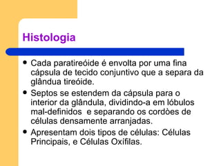 Histologia Cada paratireóide é envolta por uma fina cápsula de tecido conjuntivo que a separa da glândua tireóide. Septos se estendem da cápsula para o interior da glândula, dividindo-a em lóbulos mal-definidos  e separando os cordòes de células densamente arranjadas. Apresentam dois tipos de células: Células Principais, e Células Oxífilas. 