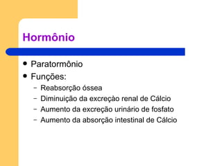 Hormônio Paratormônio Funções: Reabsorção óssea Diminuição da excreçào renal de Cálcio Aumento da excreção urinário de fosfato Aumento da absorção intestinal de Cálcio 