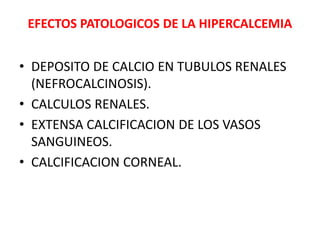 EFECTOS PATOLOGICOS DE LA HIPERCALCEMIA
• DEPOSITO DE CALCIO EN TUBULOS RENALES
(NEFROCALCINOSIS).
• CALCULOS RENALES.
• EXTENSA CALCIFICACION DE LOS VASOS
SANGUINEOS.
• CALCIFICACION CORNEAL.
 