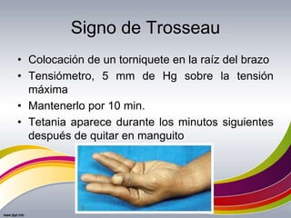 Signo de Trosseau
• Colocación de un torniquete en la raíz del brazo
• Tensiómetro, 5 mm de Hg sobre la tensión
máxima
• Mantenerlo por 10 min.
• Tetania aparece durante los minutos siguientes
después de quitar en manguito
 