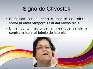 Signo de Chvostek
• Percusión con el dedo o martillo de reflejos
sobre la rama témporofacial del nervio facial
• En el punto medio de la línea que va de la
comisura labial al lóbulo de la oreja
 