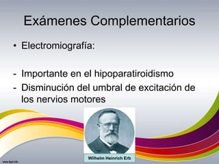 Exámenes Complementarios
• Electromiografía:
- Importante en el hipoparatiroidismo
- Disminución del umbral de excitación de
los nervios motores
Wilhelm Heinrich Erb
 