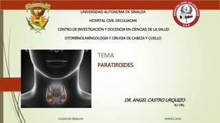 TEMA
PARATIROIDES
UNIVERSIDAD AUTONOMA DE SINALOA
HOSPITAL CIVIL DECULIACAN
CENTRO DE INVESTIGACIÓN Y DOCENCIA EN CIENCIAS DE LA SALUD
OTORRINOLARINGOLOGIA Y CIRUGIA DE CABEZA Y CUELLO
DR. ANGEL CASTRO URQUIZO
R1 ORL
CULIACAN SINALOA MARZO 2016
 