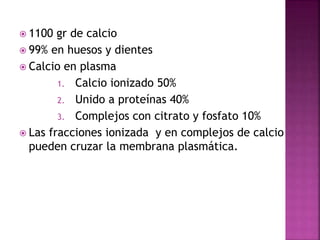  1100 gr de calcio
 99% en huesos y dientes
 Calcio en plasma
1. Calcio ionizado 50%
2. Unido a proteínas 40%
3. Complejos con citrato y fosfato 10%
 Las fracciones ionizada y en complejos de calcio
pueden cruzar la membrana plasmática.
 