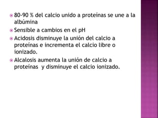 80-90 % del calcio unido a proteínas se une a la
albúmina
 Sensible a cambios en el pH
 Acidosis disminuye la unión del calcio a
proteínas e incrementa el calcio libre o
ionizado.
 Alcalosis aumenta la unión de calcio a
proteínas y disminuye el calcio ionizado.
 