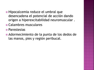  Hipocalcemia reduce el umbral que
desencadena el potencial de acción dando
origen a hiperexcitabilidad neuromuscular .
 Calambres musculares
 Parestesias
 Adormecimiento de la punta de los dedos de
las manos, pies y región peribucal.
 