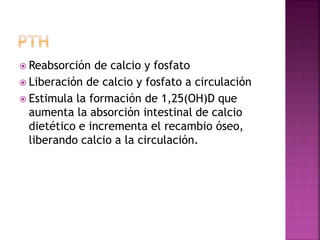  Reabsorción de calcio y fosfato
 Liberación de calcio y fosfato a circulación
 Estimula la formación de 1,25(OH)D que
aumenta la absorción intestinal de calcio
dietético e incrementa el recambio óseo,
liberando calcio a la circulación.
 