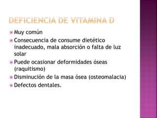  Muy común
 Consecuencia de consume dietético
inadecuado, mala absorción o falta de luz
solar
 Puede ocasionar deformidades óseas
(raquitismo)
 Disminución de la masa ósea (osteomalacia)
 Defectos dentales.
 