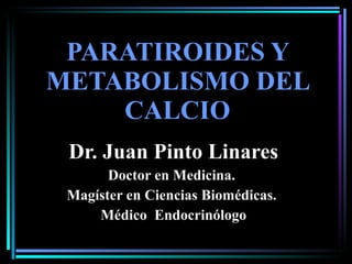 PARATIROIDES Y METABOLISMO DEL CALCIO Dr. Juan Pinto Linares Doctor en Medicina.  Magíster en Ciencias Biomédicas.  Médico  Endocrinólogo 