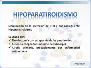 PARATIROIDES Y SUPRARRENALES
Disminución en la secreción de PTH y por consiguiente
Hipoparatiroidismo
Causado por:
 Tiroidectomía con extirpación de las paratiroides
 Ausencia congénita (síndrome de DiGeorge)
 Atrofia primaria, probablemente por enfermedad
autoinmune
 