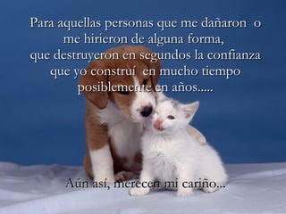 Para aquellas personas que me dañaron  o me hirieron de alguna forma,  que destruyeron en segundos la confianza que yo construí  en mucho tiempo posiblemente en años..... Aún así, merecen mi cariño... 