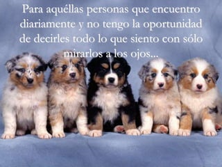 Para aquéllas personas que encuentro
diariamente y no tengo la oportunidad
de decirles todo lo que siento con sólo
          mirarlos a los ojos...
 