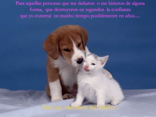 Para aquellas personas que me dañaron o me hirieron de alguna
       forma, que destruyeron en segundos la confianza
  que yo construí en mucho tiempo posiblemente en años.....




            Aún así, merecen mi cariño...
 