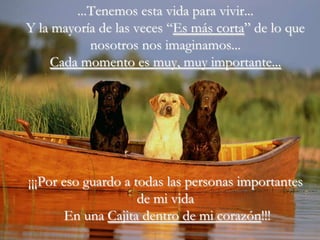 ...Tenemos esta vida para vivir...
Y la mayoría de las veces “Es más corta” de lo que
            nosotros nos imaginamos...
     Cada momento es muy, muy importante...




¡¡¡Por eso guardo a todas las personas importantes
                     de mi vida
        En una Cajita dentro de mi corazón!!!
 