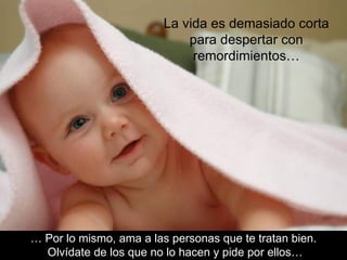 La vida es demasiado corta
                             para despertar con
                              remordimientos…




… Por lo mismo, ama a las personas que te tratan bien.
  Olvídate de los que no lo hacen y pide por ellos…
 