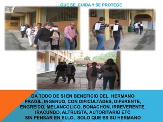 …QUE SE CUIDA Y SE PROTEGE




     DA TODO DE SI EN BENEFICIO DEL HERMANO
 FRAGIL, INGENUO, CON DIFICULTADES, DIFERENTE,
ENGREIDO, MELANCOLICO, BONACHON, IRREVERENTE,
      IRACUNDO, ALTRUISTA, AUTORITARIO ETC
  SIN PENSAR EN ELLO, SOLO QUE ES SU HERMANO
 