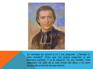 Un hermano se acercó a mí y me preguntó: “¿También tú
eres marista?” (Creo que me quería preguntar si era
hermano marista). Y yo le respondí: “Sí, soy marista”. Esta
expresión me salió de lo más hondo del alma y me sentí
reconocido al decirlo de esa manera.
 