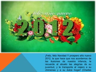 ¡Feliz, feliz Navidad Y prospero año nuevo
2012, la que hace que nos acordemos de
las ilusiones de nuestra infancia, le
recuerde al abuelo las alegrías de su
juventud, y le transporte al viajero a su
chimenea y a su dulce hogar! (Charles
 