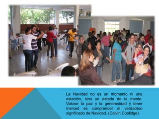 La Navidad no es un momento ni una
estación, sino un estado de la mente.
Valorar la paz y la generosidad y tener
merced es comprender el verdadero
significado de Navidad. (Calvin Coolidge)
 