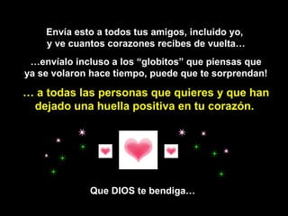 Envía esto a todos tus amigos, incluido yo,  y ve cuantos corazones recibes de vuelta… … envíalo incluso a los “globitos” que piensas que ya se volaron hace tiempo, puede que te sorprendan!  …  a todas las personas que quieres y que han dejado una huella positiva en tu corazón.   Que DIOS te bendiga… 