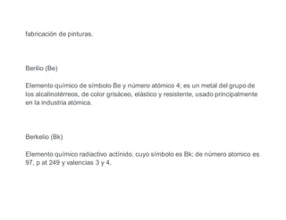 fabricación de pinturas.
Berilio (Be)
Elemento químico de símbolo Be y número atómico 4; es un metal del grupo de
los alcalinotérreos, de color grisáceo, elástico y resistente, usado principalmente
en la industria atómica.
Berkelio (Bk)
Elemento químico radiactivo actínido, cuyo símbolo es Bk; de número atomico es
97, p at 249 y valencias 3 y 4.
 