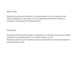Bismuto (Bi)
Elemento químico de símbolo Bi y número atómico 83; es un metal de color
blanco agrisado con tinte rojizo, duro y quebradizo y fácilmente fusible; se
emplea en la fabricación de medicamentos.
Bohrio (Bh)
El bohrio (anteriormente llamado unnilseptio) es un elemento químico de la tabla
periódica cuyo símbolo es Bh y su número atómico es 107.
Elemento químico que se espera que tenga propiedades químicas semejantes a
las del elemento renio.
 