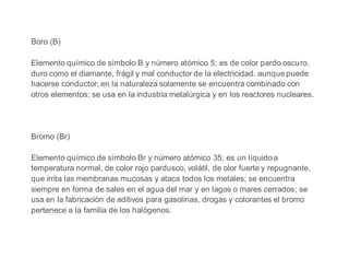 Boro (B)
Elemento químico de símbolo B y número atómico 5; es de color pardo oscuro,
duro como el diamante, frágil y mal conductor de la electricidad, aunque puede
hacerse conductor; en la naturaleza solamente se encuentra combinado con
otros elementos; se usa en la industria metalúrgica y en los reactores nucleares.
Bromo (Br)
Elemento químico de símbolo Br y número atómico 35; es un líquido a
temperatura normal, de color rojo pardusco, volátil, de olor fuerte y repugnante,
que irrita las membranas mucosas y ataca todos los metales; se encuentra
siempre en forma de sales en el agua del mar y en lagos o mares cerrados; se
usa en la fabricación de aditivos para gasolinas, drogas y colorantes el bromo
pertenece a la familia de los halógenos.
 