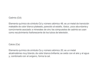 Cadmio (Cd)
Elemento químico de símbolo Cd y número atómico 48; es un metal de transición
maleable de color blanco plateado, parecido al estaño, tóxico, poco abundante y
comúnmente asociado a minerales de cinc los compuestos de cadmio se usan
como recubrimiento fosforescente de los tubos de televisión.
Calcio (Ca)
Elemento químico de símbolo Ca y número atómico 20; es un metal
alcalinotérreo muy blando, de color blanco brillante; se oxida con el aire y el agua
y, combinado con el oxígeno, forma la cal.
 