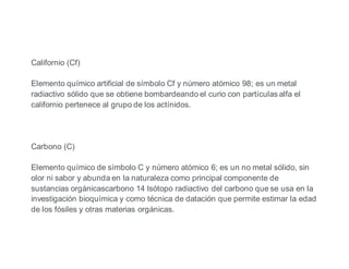 Californio (Cf)
Elemento químico artificial de símbolo Cf y número atómico 98; es un metal
radiactivo sólido que se obtiene bombardeando el curio con partículas alfa el
californio pertenece al grupo de los actínidos.
Carbono (C)
Elemento químico de símbolo C y número atómico 6; es un no metal sólido, sin
olor ni sabor y abunda en la naturaleza como principal componente de
sustancias orgánicascarbono 14 Isótopo radiactivo del carbono que se usa en la
investigación bioquímica y como técnica de datación que permite estimar la edad
de los fósiles y otras materias orgánicas.
 