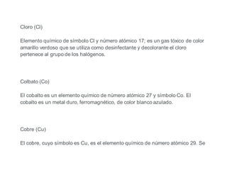 Cloro (Cl)
Elemento químico de símbolo Cl y número atómico 17; es un gas tóxico de color
amarillo verdoso que se utiliza como desinfectante y decolorante el cloro
pertenece al grupo de los halógenos.
Colbato (Co)
El cobalto es un elemento químico de número atómico 27 y símbolo Co. El
cobalto es un metal duro, ferromagnético, de color blanco azulado.
Cobre (Cu)
El cobre, cuyo símbolo es Cu, es el elemento químico de número atómico 29. Se
 