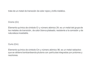 trata de un metal de transición de color rojizo y brillo metálico.
Cromo (Cr)
Elemento químico de símbolo Cr y número atómico 24; es un metal del grupo de
los metales de transición, de color blanco plateado, resistente a la corrosión y de
naturaleza inoxidable.
Curio (Cm)
Elemento químico de símbolo Cm y número atómico 96; es un metal radiactivo
que se obtiene bombardeando plutonio con partículas integradas por protones y
neutrones.
 