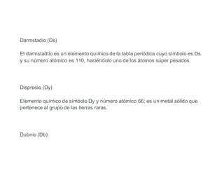 Darmstadio (Ds)
El darmstadtio es un elemento químico de la tabla periódica cuyo símbolo es Ds
y su número atómico es 110, haciéndolo uno de los átomos súper pesados.
Disprosio (Dy)
Elemento químico de símbolo Dy y número atómico 66; es un metal sólido que
pertenece al grupo de las tierras raras.
Dubnio (Db)
 