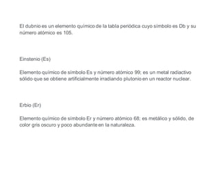 El dubnio es un elemento químico de la tabla periódica cuyo símbolo es Db y su
número atómico es 105.
Einstenio (Es)
Elemento químico de símbolo Es y número atómico 99; es un metal radiactivo
sólido que se obtiene artificialmente irradiando plutonio en un reactor nuclear.
Erbio (Er)
Elemento químico de símbolo Er y número atómico 68; es metálico y sólido, de
color gris oscuro y poco abundante en la naturaleza.
 