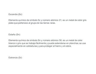 Escandio (Sc)
Elemento químico de símbolo Sc y número atómico 21; es un metal de color gris
plata que pertenece al grupo de las tierras raras.
Estaño (Sn)
Elemento químico de símbolo Sn y número atómico 50; es un metal de color
blanco o gris que se trabaja fácilmente y puede extenderse en planchas; se usa
especialmente en soldaduras y para proteger el hierro y el cobre.
Estroncio (Sr)
 