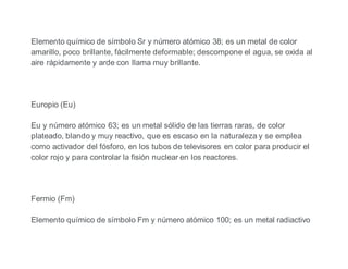 Elemento químico de símbolo Sr y número atómico 38; es un metal de color
amarillo, poco brillante, fácilmente deformable; descompone el agua, se oxida al
aire rápidamente y arde con llama muy brillante.
Europio (Eu)
Eu y número atómico 63; es un metal sólido de las tierras raras, de color
plateado, blando y muy reactivo, que es escaso en la naturaleza y se emplea
como activador del fósforo, en los tubos de televisores en color para producir el
color rojo y para controlar la fisión nuclear en los reactores.
Fermio (Fm)
Elemento químico de símbolo Fm y número atómico 100; es un metal radiactivo
 