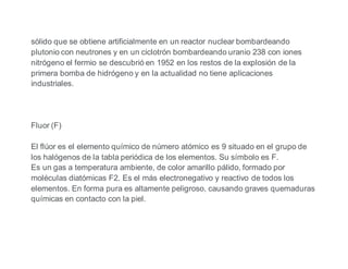 sólido que se obtiene artificialmente en un reactor nuclear bombardeando
plutonio con neutrones y en un ciclotrón bombardeando uranio 238 con iones
nitrógeno el fermio se descubrió en 1952 en los restos de la explosión de la
primera bomba de hidrógeno y en la actualidad no tiene aplicaciones
industriales.
Fluor (F)
El flúor es el elemento químico de número atómico es 9 situado en el grupo de
los halógenos de la tabla periódica de los elementos. Su símbolo es F.
Es un gas a temperatura ambiente, de color amarillo pálido, formado por
moléculas diatómicas F2. Es el más electronegativo y reactivo de todos los
elementos. En forma pura es altamente peligroso, causando graves quemaduras
químicas en contacto con la piel.
 