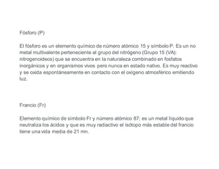 Fósforo (P)
El fósforo es un elemento químico de número atómico 15 y símbolo P. Es un no
metal multivalente perteneciente al grupo del nitrógeno (Grupo 15 (VA):
nitrogenoideos) que se encuentra en la naturaleza combinado en fosfatos
inorgánicos y en organismos vivos pero nunca en estado nativo. Es muy reactivo
y se oxida espontáneamente en contacto con el oxígeno atmosférico emitiendo
luz.
Francio (Fr)
Elemento químico de símbolo Fr y número atómico 87; es un metal líquido que
neutraliza los ácidos y que es muy radiactivo el isótopo más estable del francio
tiene una vida media de 21 mn.
 