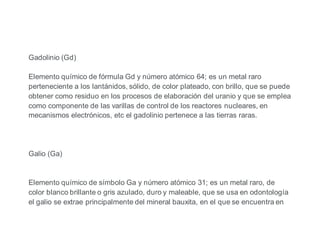 Gadolinio (Gd)
Elemento químico de fórmula Gd y número atómico 64; es un metal raro
perteneciente a los lantánidos, sólido, de color plateado, con brillo, que se puede
obtener como residuo en los procesos de elaboración del uranio y que se emplea
como componente de las varillas de control de los reactores nucleares, en
mecanismos electrónicos, etc el gadolinio pertenece a las tierras raras.
Galio (Ga)
Elemento químico de símbolo Ga y número atómico 31; es un metal raro, de
color blanco brillante o gris azulado, duro y maleable, que se usa en odontología
el galio se extrae principalmente del mineral bauxita, en el que se encuentra en
 