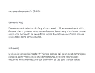 muy pequeña proporción (0,01%)
Germanio (Ge)
Elemento químico de símbolo Ge y número atómico 32; es un semimetal sólido
de color blanco grisáceo, duro, muy resistente a los ácidos y a las bases, que se
utiliza en la fabricación de transistores y otros dispositivos electrónicos por sus
propiedades como semiconductor.
Hafnio (Hf)
Elemento químico de símbolo Hf y número atómico 72; es un metal de transición
plateado, dúctil y resistente a altas temperaturas, que en la naturaleza se
encuentra muy a menudo junto con el circonio; se usa para fabricar ciertas
 