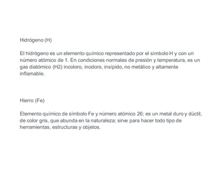 Hidrógeno (H)
El hidrógeno es un elemento químico representado por el símbolo H y con un
número atómico de 1. En condiciones normales de presión y temperatura, es un
gas diatómico (H2) incoloro, inodoro, insípido, no metálico y altamente
inflamable.
Hierro (Fe)
Elemento químico de símbolo Fe y número atómico 26; es un metal duro y dúctil,
de color gris, que abunda en la naturaleza; sirve para hacer todo tipo de
herramientas, estructuras y objetos.
 