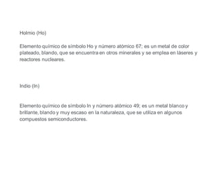 Holmio (Ho)
Elemento químico de símbolo Ho y número atómico 67; es un metal de color
plateado, blando, que se encuentra en otros minerales y se emplea en láseres y
reactores nucleares.
Indio (In)
Elemento químico de símbolo In y número atómico 49; es un metal blanco y
brillante, blando y muy escaso en la naturaleza, que se utiliza en algunos
compuestos semiconductores.
 