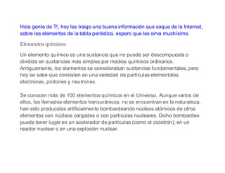 Hola gente de T!, hoy les traigo una buena información que saque de la Internet,
sobre los elementos de la tabla periódica. espero que les sirva muchísimo.
Elementos químicos
Un elemento químico es una sustancia que no puede ser descompuesta o
dividida en sustancias más simples por medios químicos ordinarios.
Antiguamente, los elementos se consideraban sustancias fundamentales, pero
hoy se sabe que consisten en una variedad de partículas elementales
electrones, protones y neutrones.
Se conocen más de 100 elementos químicos en el Universo. Aunque varios de
ellos, los llamados elementos transuránicos, no se encuentran en la naturaleza,
han sido producidos artificialmente bombardeando núcleos atómicos de otros
elementos con núcleos cargados o con partículas nucleares. Dicho bombardeo
puede tener lugar en un acelerador de partículas (como el ciclotrón), en un
reactor nuclear o en una explosión nuclear.
 