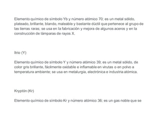 Elemento químico de símbolo Yb y número atómico 70; es un metal sólido,
plateado, brillante, blando, maleable y bastante dúctil que pertenece al grupo de
las tierras raras; se usa en la fabricación y mejora de algunos aceros y en la
construcción de lámparas de rayos X.
Itrio (Y)
Elemento químico de símbolo Y y número atómico 39; es un metal sólido, de
color gris brillante, fácilmente oxidable e inflamable en virutas o en polvo a
temperatura ambiente; se usa en metalurgia, electrónica e industria atómica.
Kryptón (Kr)
Elemento químico de símbolo Kr y número atómico 36; es un gas noble que se
 