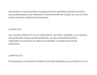 encuentra en una proporción muy pequeña en la atmósfera terrestre el kripton,
que puede extraerse por destilación fraccionada del aire líquido, se usa con otros
gases inertes en lámparas fluorescentes.
Lantano (La)
La y número atómico 57; es un metal blanco, con brillo, maleable y muy reactivo,
que pertenece al grupo de los lantánidos; se usa principalmente como
catalizador en procesos de craqueo de petróleo y también para formar
aleaciones.
Lawrencio (Lr)
El laurencio es un elemento sintético de la tabla periódica cuyo símbolo es el Lr y
 