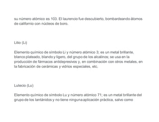 su número atómico es 103. El laurencio fue descubierto, bombardeando átomos
de californio con núcleos de boro.
Litio (Li)
Elemento químico de símbolo Li y número atómico 3; es un metal brillante,
blanco plateado, blando y ligero, del grupo de los alcalinos; se usa en la
producción de fármacos antidepresivos y, en combinación con otros metales, en
la fabricación de cerámicas y vidrios especiales, etc.
Lutecio (Lu)
Elemento químico de símbolo Lu y número atómico 71; es un metal brillante del
grupo de los lantánidos y no tiene ninguna aplicación práctica, salvo como
 