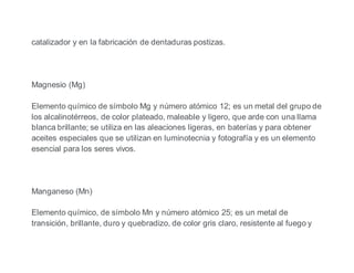 catalizador y en la fabricación de dentaduras postizas.
Magnesio (Mg)
Elemento químico de símbolo Mg y número atómico 12; es un metal del grupo de
los alcalinotérreos, de color plateado, maleable y ligero, que arde con una llama
blanca brillante; se utiliza en las aleaciones ligeras, en baterías y para obtener
aceites especiales que se utilizan en luminotecnia y fotografía y es un elemento
esencial para los seres vivos.
Manganeso (Mn)
Elemento químico, de símbolo Mn y número atómico 25; es un metal de
transición, brillante, duro y quebradizo, de color gris claro, resistente al fuego y
 