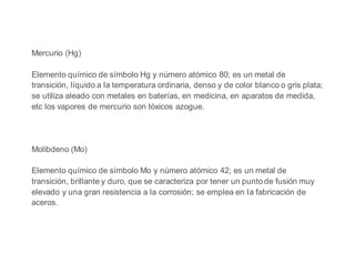 Mercurio (Hg)
Elemento químico de símbolo Hg y número atómico 80; es un metal de
transición, líquido a la temperatura ordinaria, denso y de color blanco o gris plata;
se utiliza aleado con metales en baterías, en medicina, en aparatos de medida,
etc los vapores de mercurio son tóxicos azogue.
Molibdeno (Mo)
Elemento químico de símbolo Mo y número atómico 42; es un metal de
transición, brillante y duro, que se caracteriza por tener un punto de fusión muy
elevado y una gran resistencia a la corrosión; se emplea en la fabricación de
aceros.
 