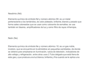 Neodimio (Nd)
Elemento químico de símbolo Nd y número atómico 60; es un metal
perteneciente a los lantánidos, de color plateado, brillante, blando y pesado que
forma sales coloreadas que se usan como colorante de esmaltes; se usa
también en láseres, amplificadores de luz y como filtro de rayos infrarrojos.
Neón (Ne)
Elemento químico de símbolo Ne y número atómico 10; es un gas noble,
incoloro, que se encuentra en la atmósfera en pequeñas cantidades, de donde
se obtiene para emplearse en iluminación, tubos de televisión, indicadores de
alto voltaje y refrigeración, entre otros usos 2 Tubo delgado que está lleno de
este gas y que produce una luz blanca, brillante y fría cuando se le aplica una
 