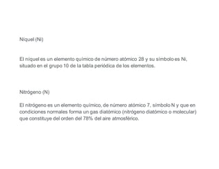 Níquel (Ni)
El níquel es un elemento químico de número atómico 28 y su símbolo es Ni,
situado en el grupo 10 de la tabla periódica de los elementos.
Nitrógeno (N)
El nitrógeno es un elemento químico, de número atómico 7, símbolo N y que en
condiciones normales forma un gas diatómico (nitrógeno diatómico o molecular)
que constituye del orden del 78% del aire atmosférico.
 