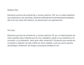Nobelio (No)
Elemento químico de símbolo No y número atómico 102; es un metal radiactivo
que pertenece a los actínidos, obtenido artificialmente bombardeando isótopos
del curio con iones del carbono; se desconocen sus aplicaciones.
Oro (Au)
Elemento químico de símbolo Au y número atómico 79; es un metal precioso de
color amarillo rojizo brillante que es muy maleable y dúctil y muy resistente a la
corrosión y a la oxidación; tiene gran valor comercial 2 Sustancia que resulta de
la mezcla o aleación de este metal con otros metales y que se usa en joyería,
odontología, orfebrería, etc tengo una pulsera bañada en oro.
 
